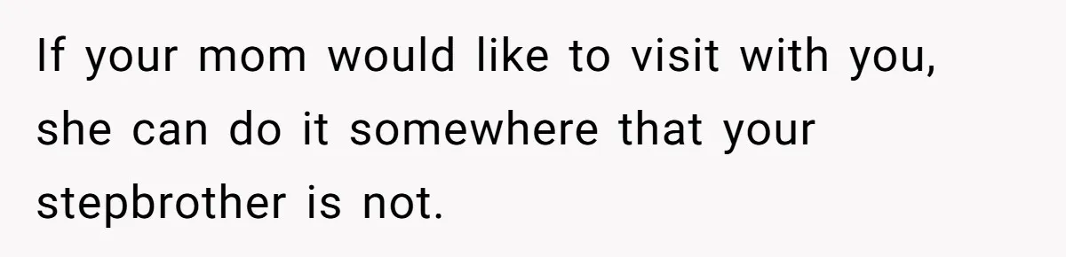 If your mom would like to visit with you, she can do it somewhere that your stepbrother is not.