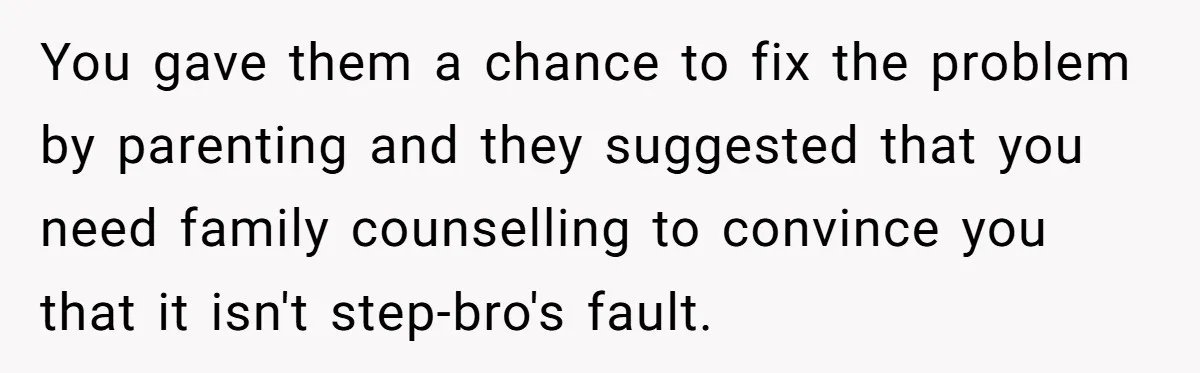 You gave them a chance to fix the problem by parenting and they suggested that you need family counselling to convince you that it isn't step-bro's fault.