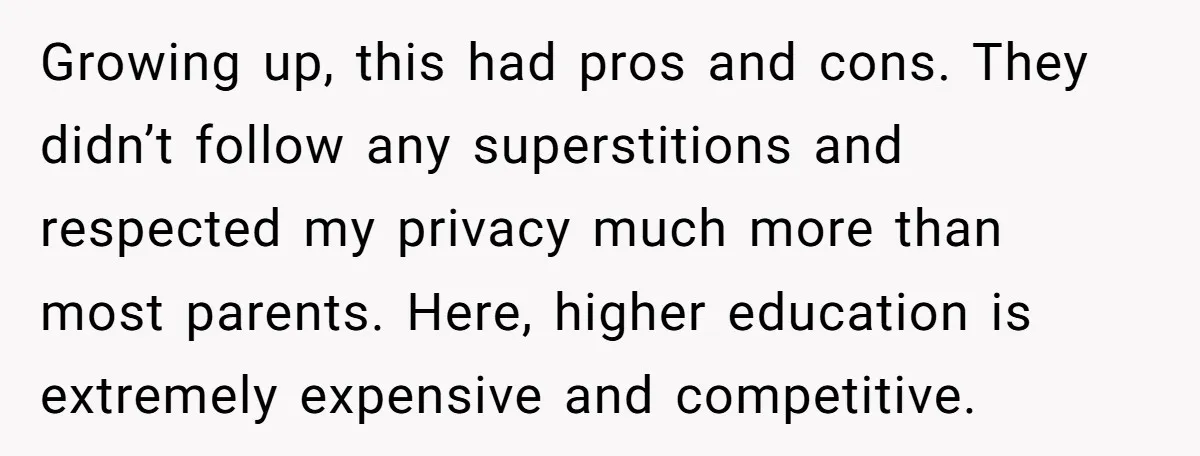 Growing up, this had pros and cons. They didn’t follow any superstitions and respected my privacy much more than most parents. Here, higher education is extremely expensive and competitive.
