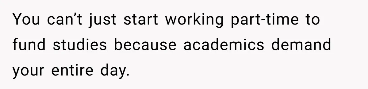 You can’t just start working part-time to fund studies because academics demand your entire day.