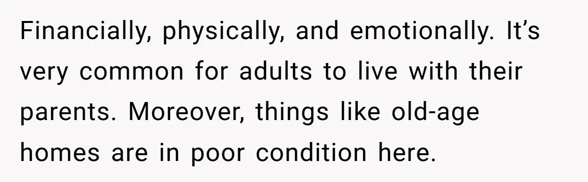 Financially, physically, and emotionally. It’s very common for adults to live with their parents. Moreover, things like old-age homes are in poor condition here.
