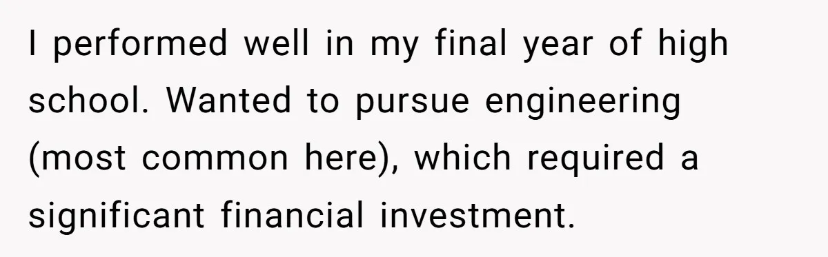 I performed well in my final year of high school. Wanted to pursue engineering (most common here), which required a significant financial investment.