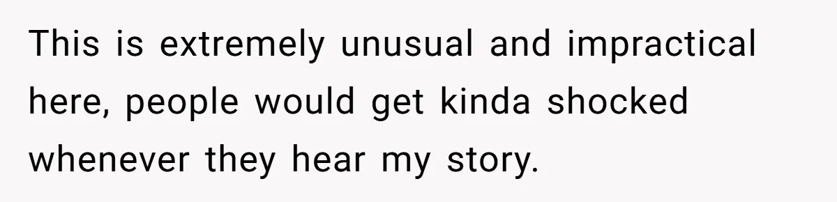 This is extremely unusual and impractical here, people would get kinda shocked whenever they hear my story.