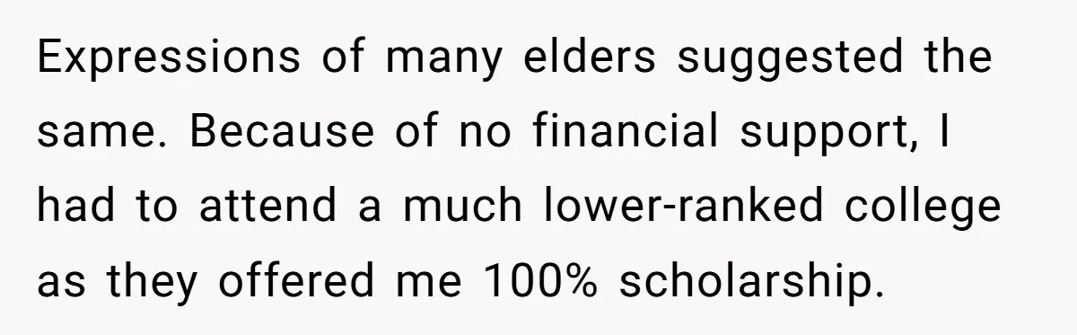 Expressions of many elders suggested the same. Because of no financial support, I had to attend a much lower-ranked college as they offered me 100% scholarship.