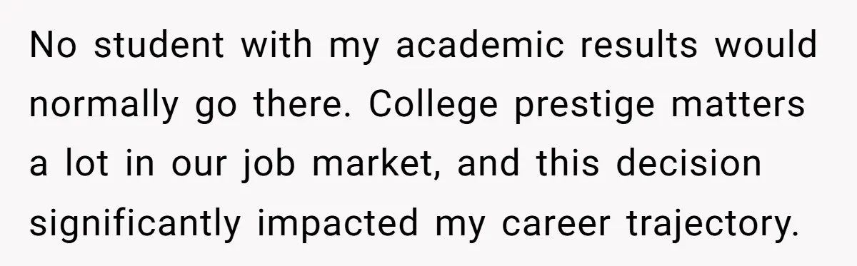 No student with my academic results would normally go there. College prestige matters a lot in our job market, and this decision significantly impacted my career trajectory.