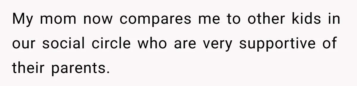 My mom now compares me to other kids in our social circle who are very supportive of their parents.