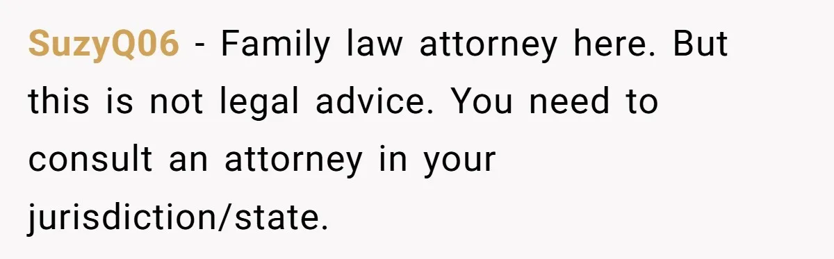 SuzyQ06 − Family law attorney here. But this is not legal advice. You need to consult an attorney in your jurisdiction/state.