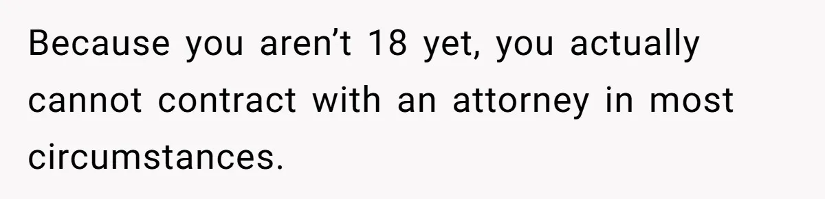 Because you aren’t 18 yet, you actually cannot contract with an attorney in most circumstances.