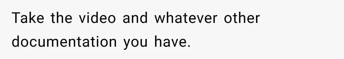 Take the video and whatever other documentation you have.