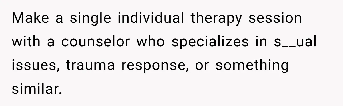Make a single individual therapy session with a counselor who specializes in s__ual issues, trauma response, or something similar.