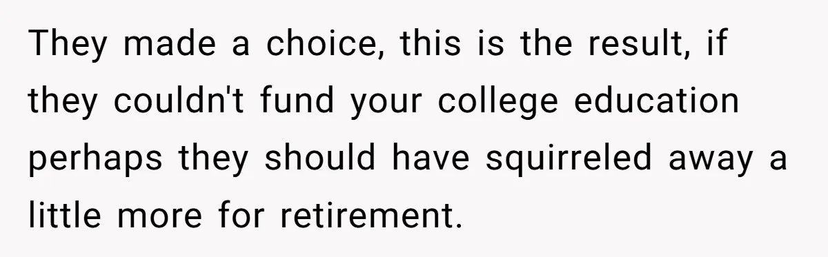 They made a choice, this is the result, if they couldn't fund your college education perhaps they should have squirreled away a little more for retirement.