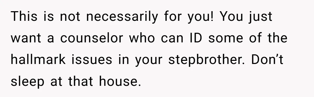 This is not necessarily for you! You just want a counselor who can ID some of the hallmark issues in your stepbrother. Don’t sleep at that house.