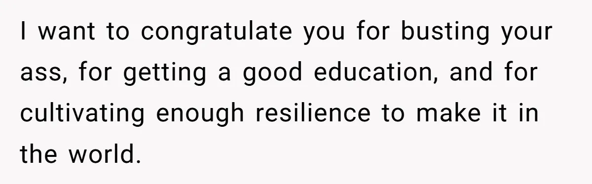 I want to congratulate you for busting your ass, for getting a good education, and for cultivating enough resilience to make it in the world.