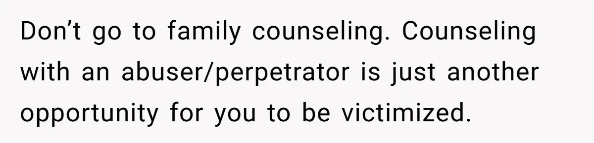 Don’t go to family counseling. Counseling with an abuser/perpetrator is just another opportunity for you to be victimized.