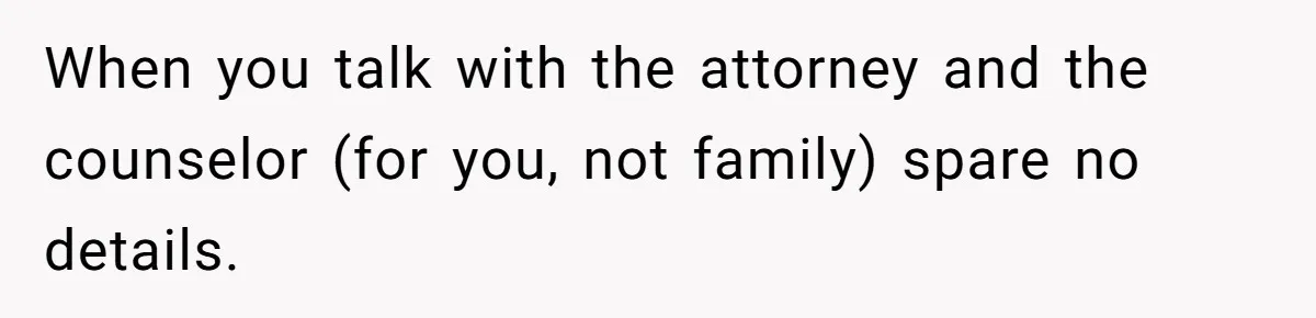 When you talk with the attorney and the counselor (for you, not family) spare no details.