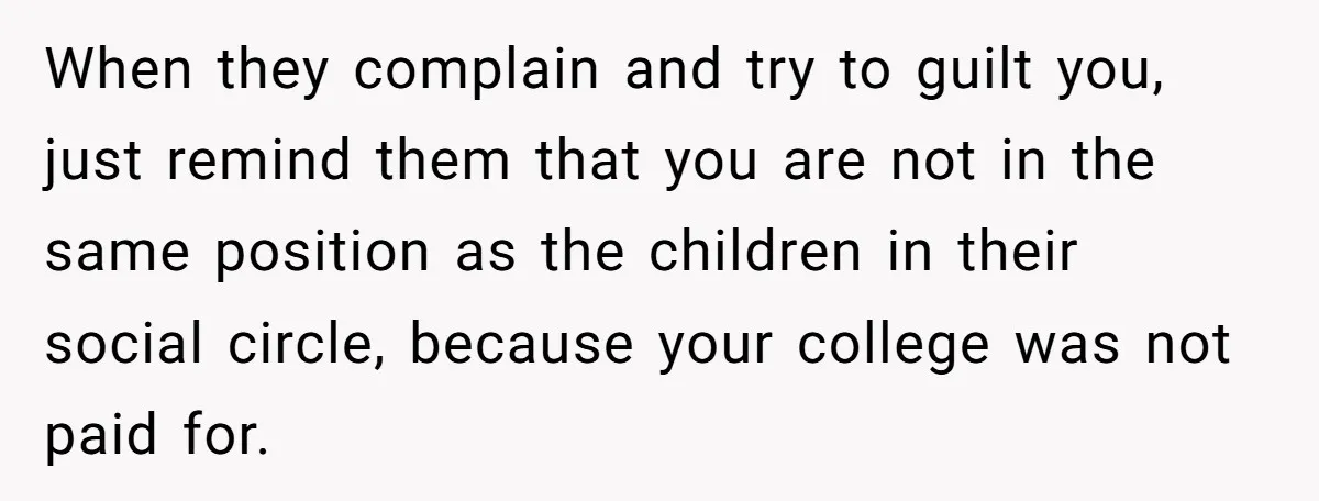 When they complain and try to guilt you, just remind them that you are not in the same position as the children in their social circle, because your college was...