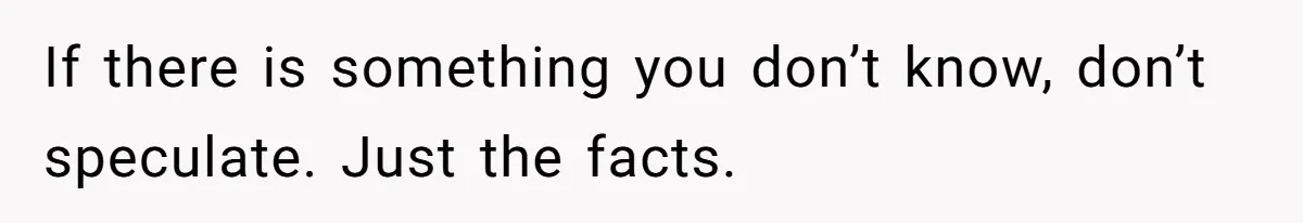 If there is something you don’t know, don’t speculate. Just the facts.