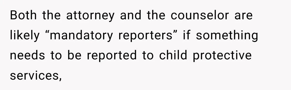Both the attorney and the counselor are likely “mandatory reporters” if something needs to be reported to child protective services,