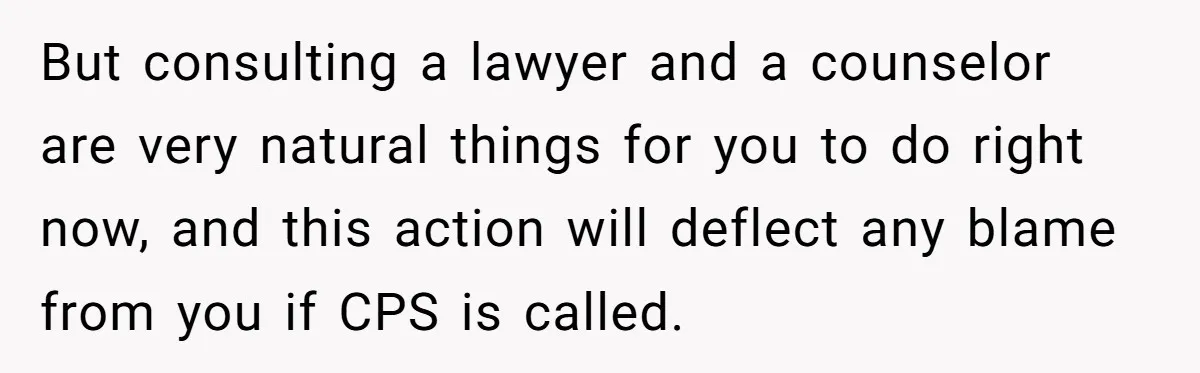 But consulting a lawyer and a counselor are very natural things for you to do right now, and this action will deflect any blame from you if CPS is called.