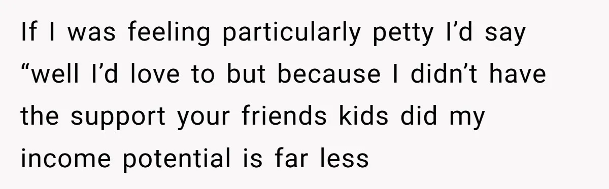 If I was feeling particularly petty I’d say “well I’d love to but because I didn’t have the support your friends kids did my income potential is far less