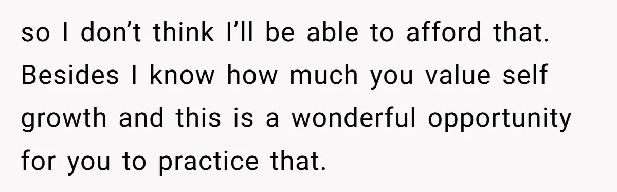 so I don’t think I’ll be able to afford that. Besides I know how much you value self growth and this is a wonderful opportunity for you to practice that.