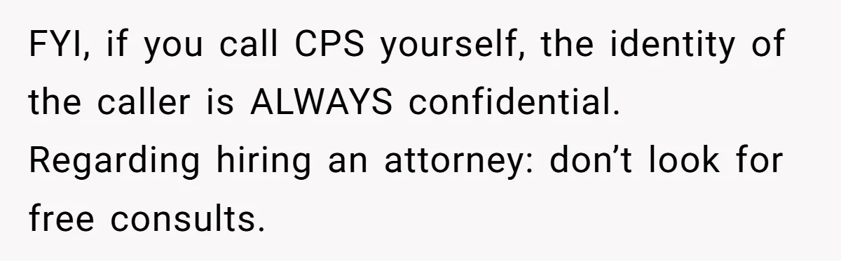 FYI, if you call CPS yourself, the identity of the caller is ALWAYS confidential. Regarding hiring an attorney: don’t look for free consults.