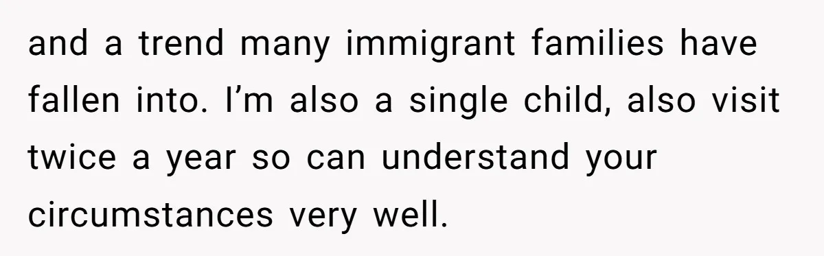 and a trend many immigrant families have fallen into. I’m also a single child, also visit twice a year so can understand your circumstances very well.