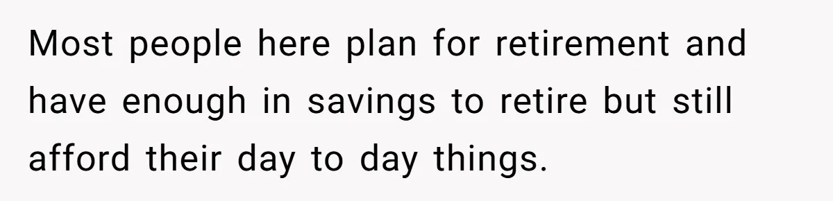 Most people here plan for retirement and have enough in savings to retire but still afford their day to day things.