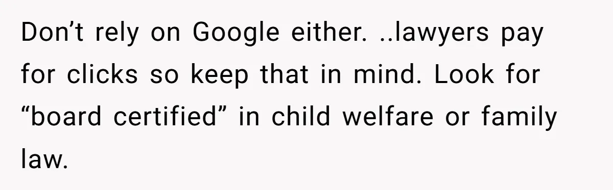 Don’t rely on Google either. ..lawyers pay for clicks so keep that in mind. Look for “board certified” in child welfare or family law.