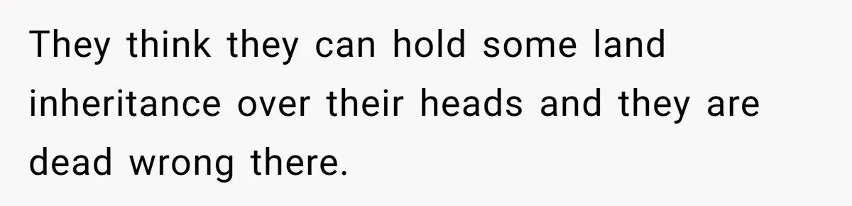 They think they can hold some land inheritance over their heads and they are dead wrong there.