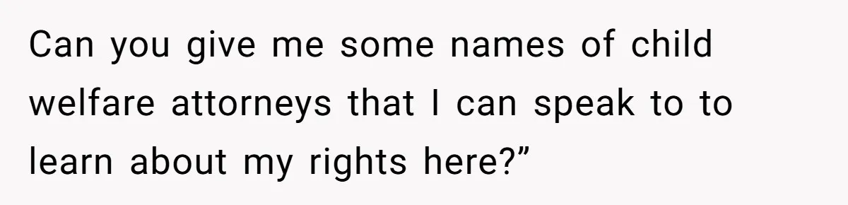 Can you give me some names of child welfare attorneys that I can speak to to learn about my rights here?”