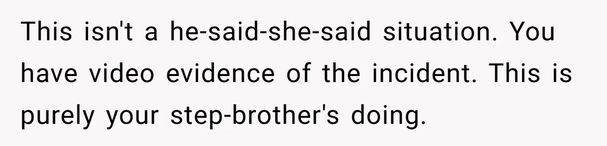 This isn't a he-said-she-said situation. You have video evidence of the incident. This is purely your step-brother's doing.