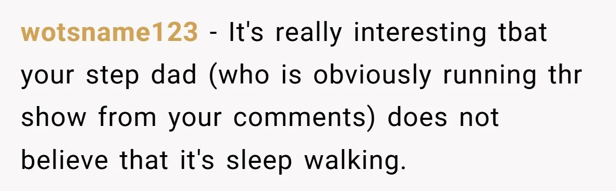 wotsname123 − It's really interesting tbat your step dad (who is obviously running thr show from your comments) does not believe that it's sleep walking.