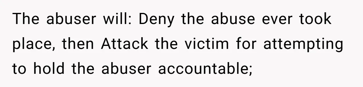 The abuser will: Deny the abuse ever took place, then Attack the victim for attempting to hold the abuser accountable;