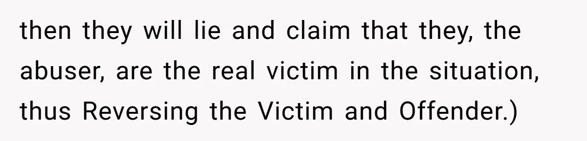 then they will lie and claim that they, the abuser, are the real victim in the situation, thus Reversing the Victim and Offender.)