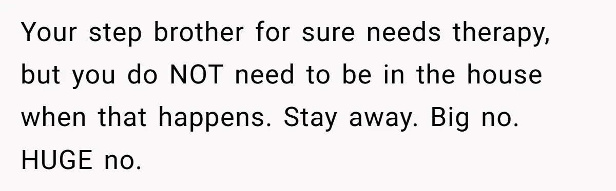 Your step brother for sure needs therapy, but you do NOT need to be in the house when that happens. Stay away. Big no. HUGE no.