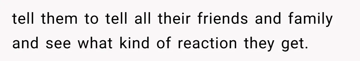 tell them to tell all their friends and family and see what kind of reaction they get.