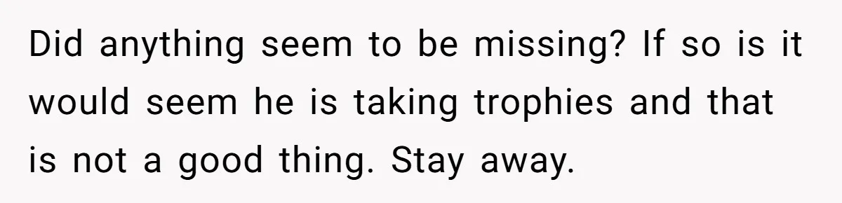 Did anything seem to be missing? If so is it would seem he is taking trophies and that is not a good thing. Stay away.
