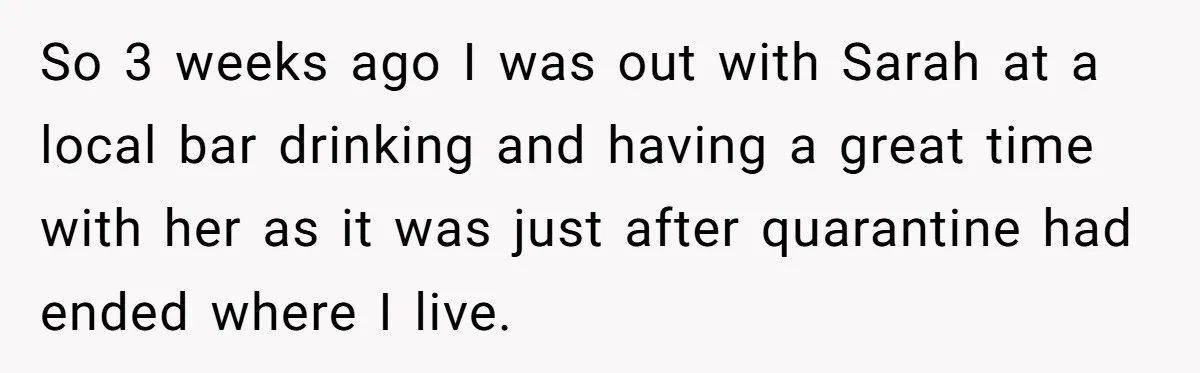 So 3 weeks ago I was out with Sarah at a local bar drinking and having a great time with her as it was just after quarantine had ended where...