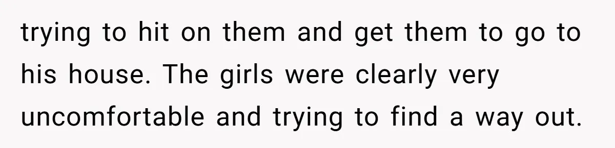 trying to hit on them and get them to go to his house. The girls were clearly very uncomfortable and trying to find a way out.