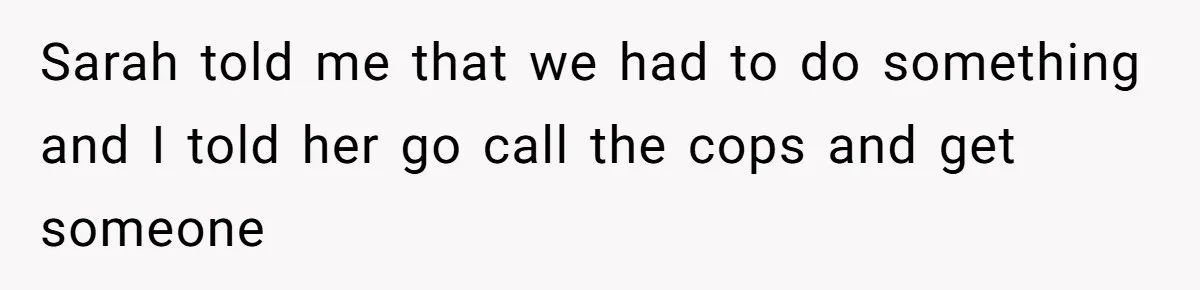 Sarah told me that we had to do something and I told her go call the cops and get someone