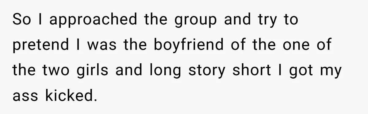 So I approached the group and try to pretend I was the boyfriend of the one of the two girls and long story short I got my ass kicked.