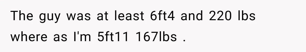 The guy was at least 6ft4 and 220 lbs where as I'm 5ft11 167lbs .