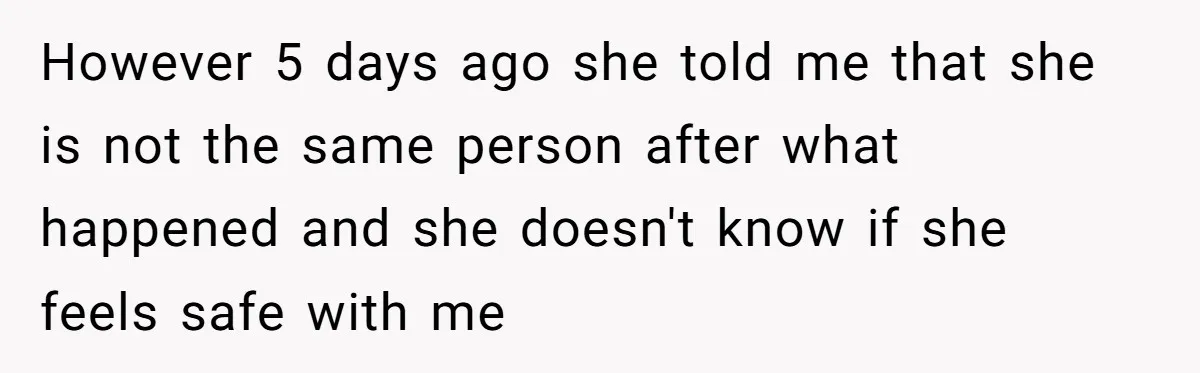 However 5 days ago she told me that she is not the same person after what happened and she doesn't know if she feels safe with me