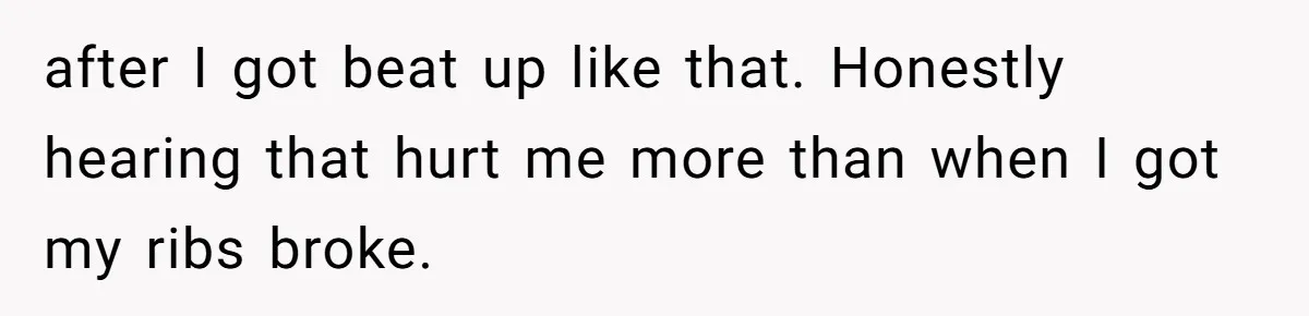 after I got beat up like that. Honestly hearing that hurt me more than when I got my ribs broke.