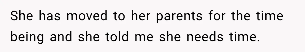 She has moved to her parents for the time being and she told me she needs time.