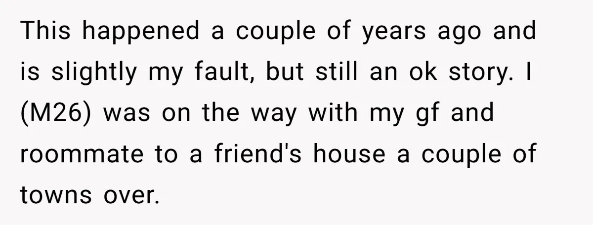 This happened a couple of years ago and is slightly my fault, but still an ok story. I (M26) was on the way with my gf and roommate to a...
