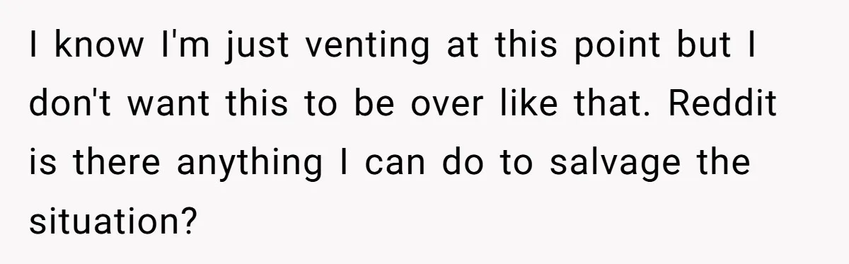 I know I'm just venting at this point but I don't want this to be over like that. Reddit is there anything I can do to salvage the situation?