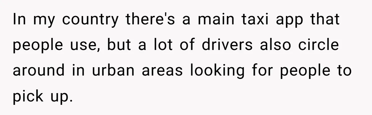 In my country there's a main taxi app that people use, but a lot of drivers also circle around in urban areas looking for people to pick up.