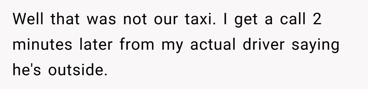 Well that was not our taxi. I get a call 2 minutes later from my actual driver saying he's outside.